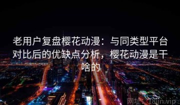 老用户复盘樱花动漫：与同类型平台对比后的优缺点分析，樱花动漫是干啥的