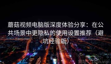 蘑菇视频电脑版深度体验分享：在公共场景中更隐私的使用设置推荐（避坑经验版）