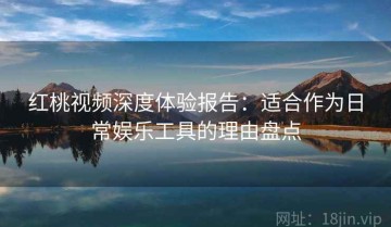 红桃视频深度体验报告：适合作为日常娱乐工具的理由盘点