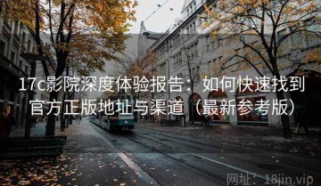 17c影院深度体验报告：如何快速找到官方正版地址与渠道（最新参考版）