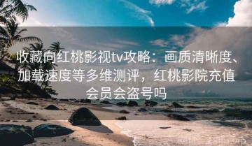收藏向红桃影视tv攻略：画质清晰度、加载速度等多维测评，红桃影院充值会员会盗号吗