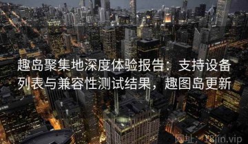 趣岛聚集地深度体验报告：支持设备列表与兼容性测试结果，趣图岛更新