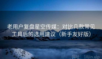 老用户复盘星空传媒：对比几款常见工具后的选用建议（新手友好版）