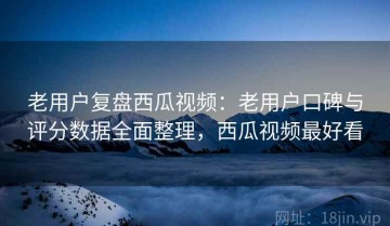 老用户复盘西瓜视频：老用户口碑与评分数据全面整理，西瓜视频最好看