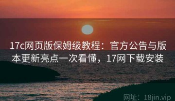 17c网页版保姆级教程：官方公告与版本更新亮点一次看懂，17网下载安装