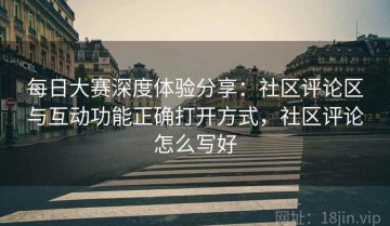 每日大赛深度体验分享：社区评论区与互动功能正确打开方式，社区评论怎么写好