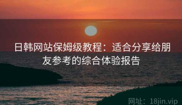 日韩网站保姆级教程：适合分享给朋友参考的综合体验报告