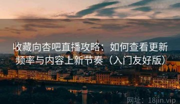收藏向杏吧直播攻略：如何查看更新频率与内容上新节奏（入门友好版）