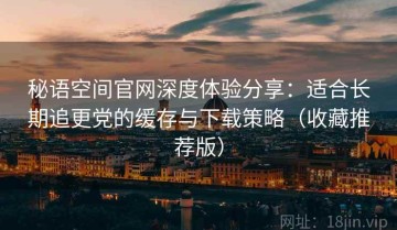 秘语空间官网深度体验分享：适合长期追更党的缓存与下载策略（收藏推荐版）