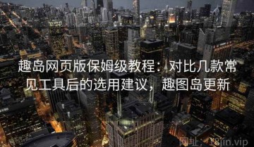 趣岛网页版保姆级教程：对比几款常见工具后的选用建议，趣图岛更新