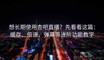 想长期使用杏吧直播？先看看这篇：缓存、倍速、弹幕等进阶功能教学