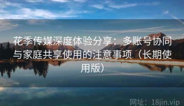花季传媒深度体验分享：多账号协同与家庭共享使用的注意事项（长期使用版）