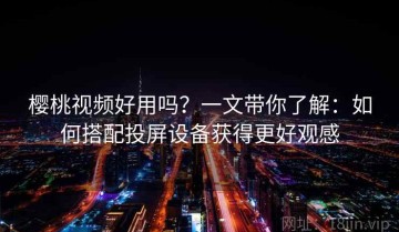 樱桃视频好用吗？一文带你了解：如何搭配投屏设备获得更好观感