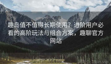 趣岛值不值得长期使用？进阶用户必看的高阶玩法与组合方案，趣聊官方网站