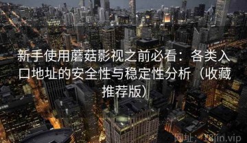 新手使用蘑菇影视之前必看：各类入口地址的安全性与稳定性分析（收藏推荐版）