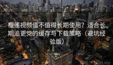 榴莲视频值不值得长期使用？适合长期追更党的缓存与下载策略（避坑经验版）