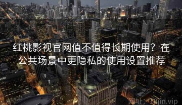 红桃影视官网值不值得长期使用？在公共场景中更隐私的使用设置推荐