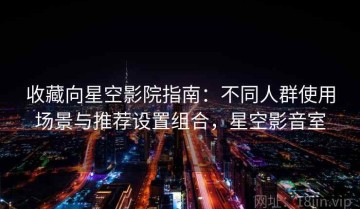收藏向星空影院指南：不同人群使用场景与推荐设置组合，星空影音室