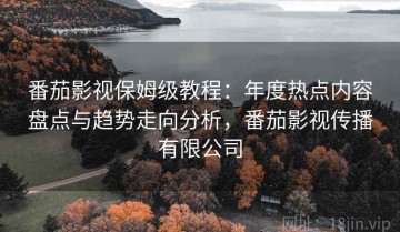 番茄影视保姆级教程：年度热点内容盘点与趋势走向分析，番茄影视传播有限公司