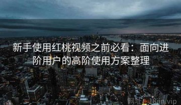 新手使用红桃视频之前必看：面向进阶用户的高阶使用方案整理