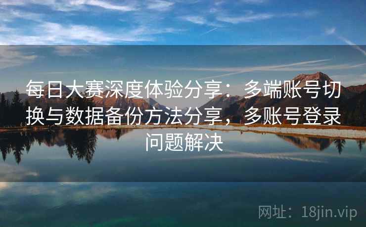 每日大赛深度体验分享:多端账号切换与数据备份方法分享,多账号登录问题解决 每日大赛深度体验分享:多端账号切换与数据备份方法分享,多账号登录问题解决