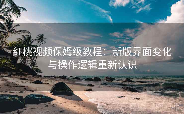 红桃视频保姆级教程：新版界面变化与操作逻辑重新认识