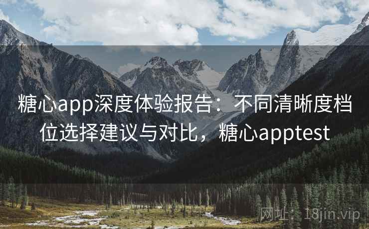 糖心app深度体验报告：不同清晰度档位选择建议与对比，糖心apptest