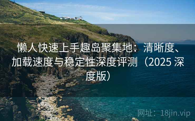 懒人快速上手趣岛聚集地：清晰度、加载速度与稳定性深度评测（2025 深度版）