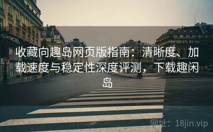 收藏向趣岛网页版指南：清晰度、加载速度与稳定性深度评测，下载趣闲岛