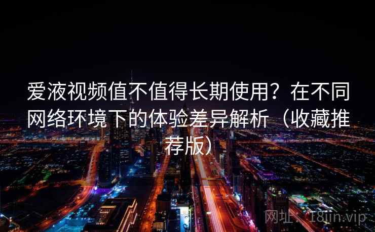 爱液视频值不值得长期使用？在不同网络环境下的体验差异解析（收藏推荐版）