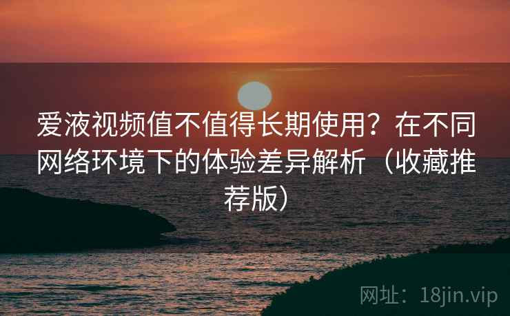 爱液视频值不值得长期使用？在不同网络环境下的体验差异解析（收藏推荐版）