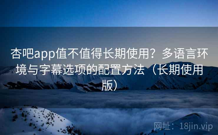 杏吧app值不值得长期使用？多语言环境与字幕选项的配置方法（长期使用版）