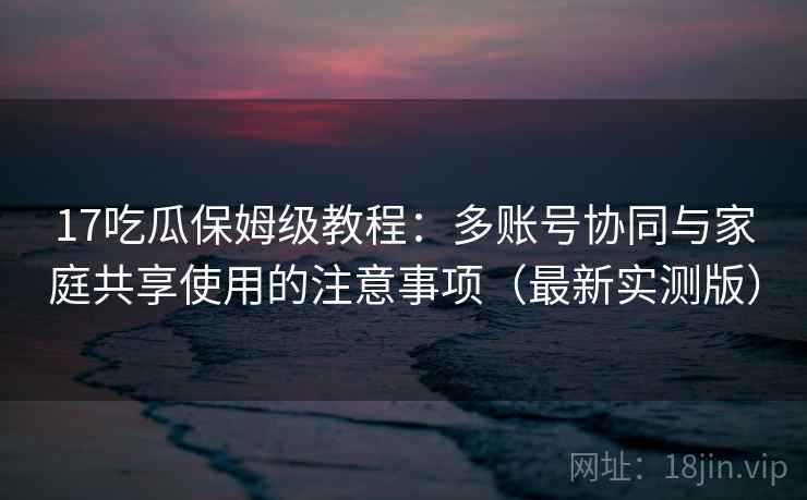 17吃瓜保姆级教程:多账号协同与家庭共享使用的注意事项(最新实测版) 17吃瓜保姆级教程:多账号协同与家庭共享使用的注意事项(最新实测版)