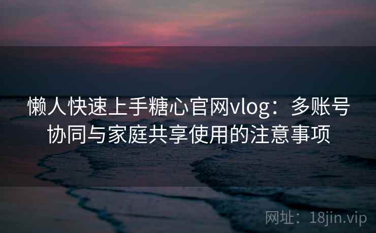懒人快速上手糖心官网vlog：多账号协同与家庭共享使用的注意事项
