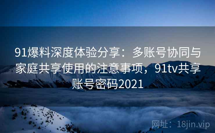 91爆料深度体验分享：多账号协同与家庭共享使用的注意事项，91tv共享账号密码2021