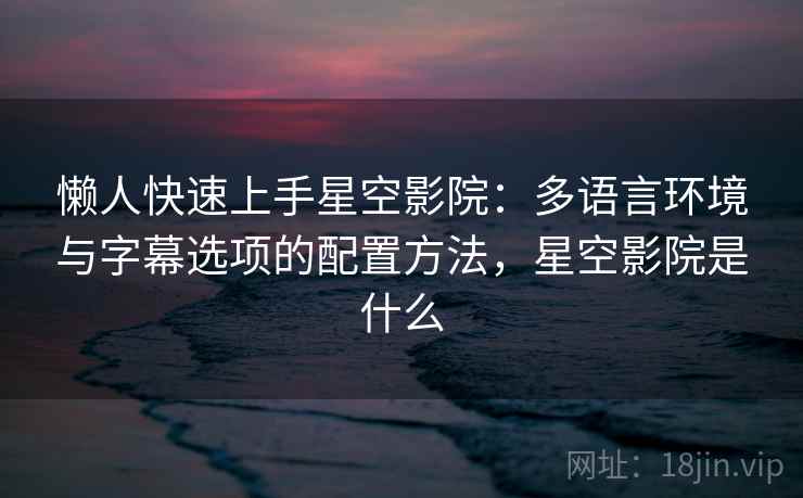 懒人快速上手星空影院：多语言环境与字幕选项的配置方法，星空影院是什么