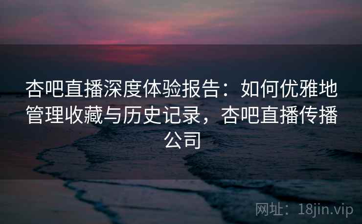 杏吧直播深度体验报告：如何优雅地管理收藏与历史记录，杏吧直播传播公司