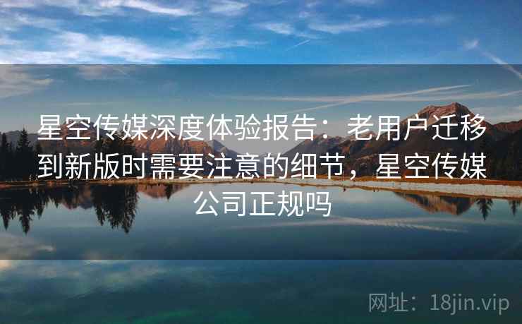 星空传媒深度体验报告:老用户迁移到新版时需要注意的细节,星空传媒公司正规吗 星空传媒深度体验报告:老用户迁移到新版时需要注意的细节,星空传媒公司正规吗