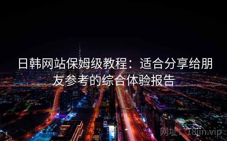 日韩网站保姆级教程:适合分享给朋友参考的综合体验报告 日韩网站保姆级教程:适合分享给朋友参考的综合体验报告