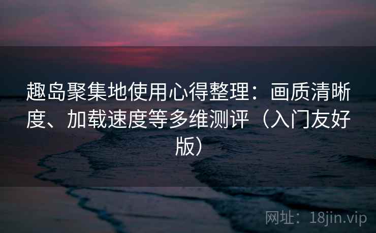 趣岛聚集地使用心得整理：画质清晰度、加载速度等多维测评（入门友好版）