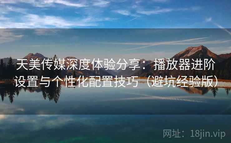 天美传媒深度体验分享：播放器进阶设置与个性化配置技巧（避坑经验版）