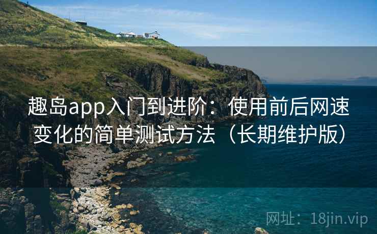 趣岛app入门到进阶：使用前后网速变化的简单测试方法（长期维护版）