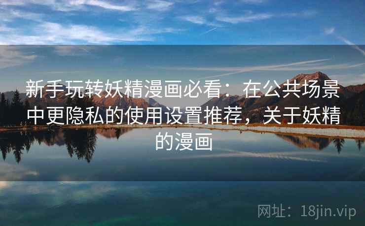 新手玩转妖精漫画必看：在公共场景中更隐私的使用设置推荐，关于妖精的漫画