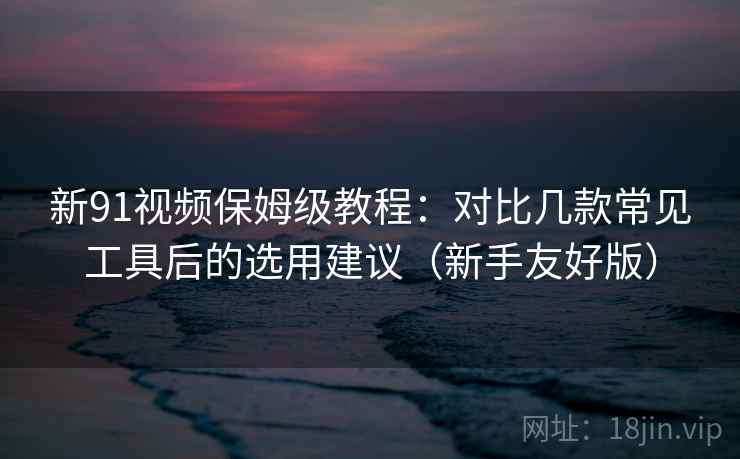 新91视频保姆级教程：对比几款常见工具后的选用建议（新手友好版）