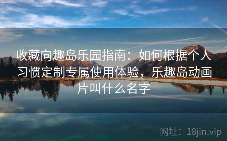 收藏向趣岛乐园指南：如何根据个人习惯定制专属使用体验，乐趣岛动画片叫什么名字