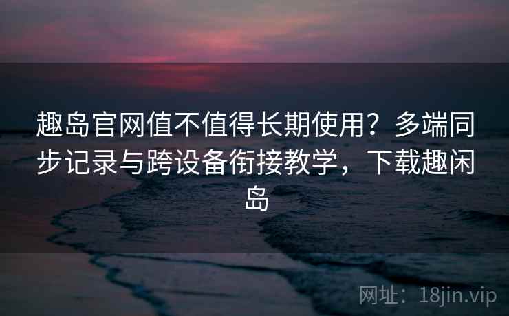 趣岛官网值不值得长期使用？多端同步记录与跨设备衔接教学，下载趣闲岛