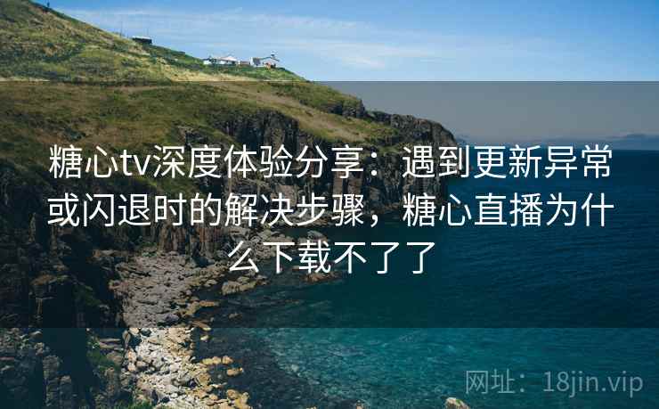 糖心tv深度体验分享：遇到更新异常或闪退时的解决步骤，糖心直播为什么下载不了了