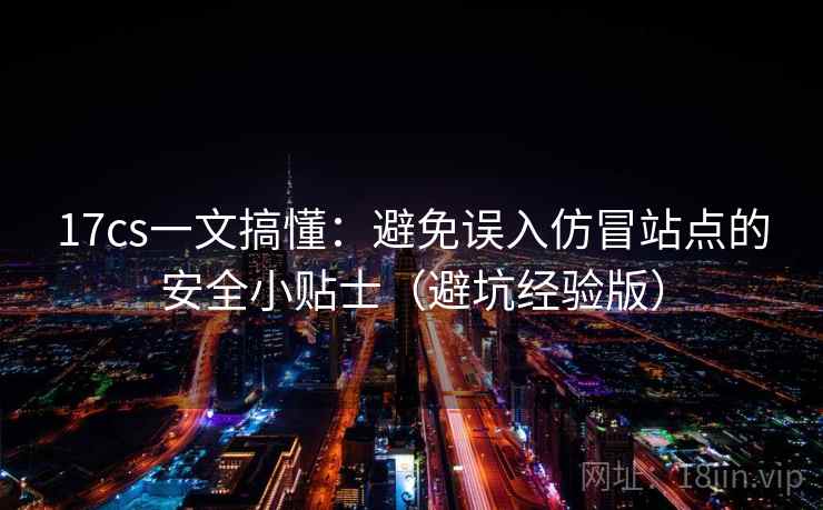 17cs一文搞懂：避免误入仿冒站点的安全小贴士（避坑经验版）