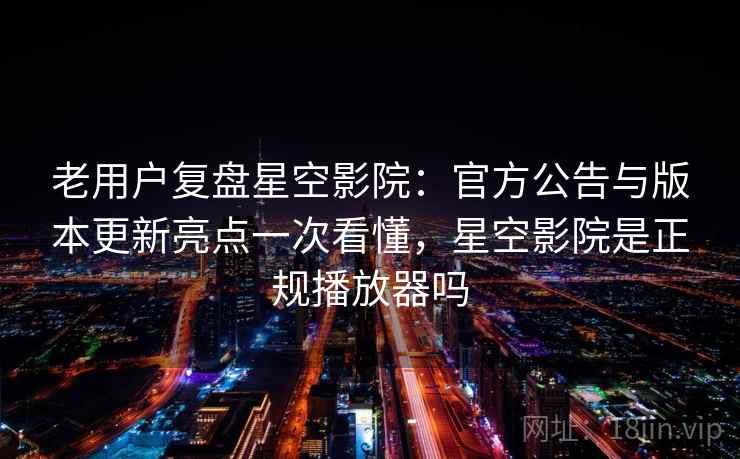 老用户复盘星空影院：官方公告与版本更新亮点一次看懂，星空影院是正规播放器吗