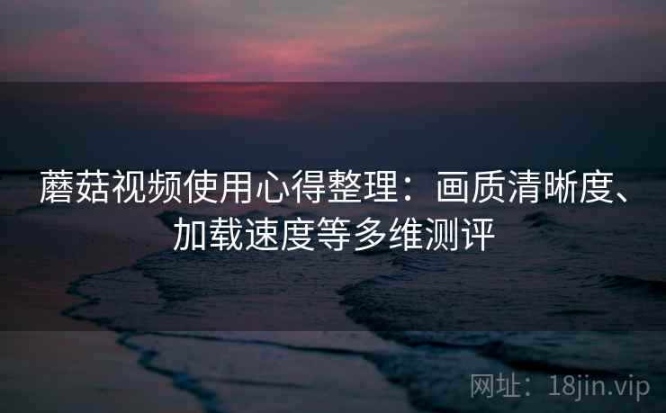 蘑菇视频使用心得整理：画质清晰度、加载速度等多维测评